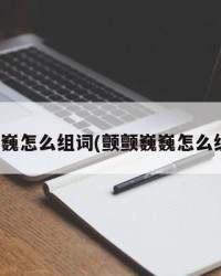 颤巍巍怎么组词(颤颤巍巍怎么组词)